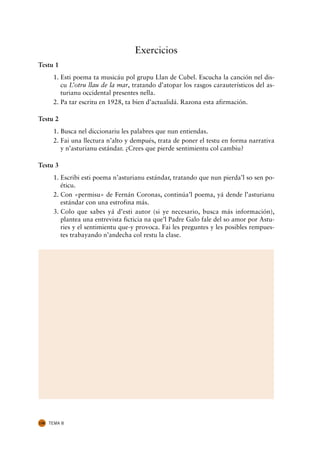 Exercicios
Testu 1
       1. Esti poema ta musicáu pol grupu Llan de Cubel. Escucha la canción nel dis-
          cu L’otru llau de la mar, tratando d’atopar los rasgos carauterísticos del as-
          turianu occidental presentes nella.
       2. Pa tar escritu en 1928, ta bien d’actualidá. Razona esta afirmación.

Testu 2
       1. Busca nel diccionariu les palabres que nun entiendas.
       2. Fai una llectura n’alto y dempués, trata de poner el testu en forma narrativa
          y n’asturianu estándar. ¿Crees que pierde sentimientu col cambiu?

Testu 3
       1. Escribi esti poema n’asturianu estándar, tratando que nun pierda’l so sen po-
          éticu.
       2. Con «permisu» de Fernán Coronas, continúa’l poema, yá dende l’asturianu
          estándar con una estrofina más.
       3. Colo que sabes yá d’esti autor (si ye necesario, busca más información),
          plantea una entrevista ficticia na que’l Padre Galo fale del so amor por Astu-
          ries y el sentimientu que-y provoca. Fai les preguntes y les posibles rempues-
          tes trabayando n’andecha col restu la clase.




130   TEMA 8
 