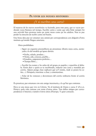 Pa vivir les nueses histories
                           ¿Y si escribes una carta?
El manexu de les nueves teunoloxíes va faciendo, pasu ente pasu, que se vayan per-
diendo vezos llantaos nel tiempu. Escribir cartes a xente que taba lloñe siempre foi
una actividá bien prestosa tanto pa xente mozo como pa los adultos. Nun se pue
perder la emoción de recibir cartes nel buzón.
Una bona idea pue ser entamar una amistá per correspondencia con dalguién d’otru
institutu qu’estudie llingua asturiana.

     Otres posibilidaes:
        – Siguir un esquema preestablecíu pa presentase ellos/es nuna carta, aseme-
          yada a la del modelu qu’apaez darréu:
          • Fecha, saludu, posdata…
          • Nome, edá, conceyu, pueblu…
          • Estudios, asignatures preferíes…
          • Tiempu llibre…
        – Escribir los nomes y les señes de tol grupu en papeles y repartilos al deba-
        lu. Ensin dicir a quien se ta escribiendo, redactar una carta y mandala per
        corréu. (Quien ponga clase esplicará qué ye’l remite, ónde se ponen les se-
        ñes…). Dempués, traeránse a clase y comentaránse.
        – Falar de les ventaxes y desventaxes del corréu ordinariu frente al corréu
        lletrónicu.

Pa prauticar, pue entamase con esta amiga imaxinaria, a la qu’hai que contestar.
Deva ye una moza que vive en Celoriu. Va al institutu de Llanes y cursa 2u d’e.s.o.
Présta-y pola vida cartease con xente d’otros sitios. Tien dellos amigos per corres-
pondencia n’Asturies y tamién n’otros sitios d’Europa. Y quier conocete.




                                                                            TEMA 8   131
 
