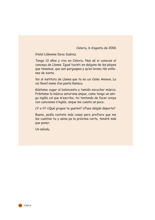 Celoriu, 6 d’agostu de 2006

               ¡Hola! Llámome Deva Suárez.

               Tengo 13 años y vivo en Celoriu. Nun sé si conoces el
               conceyu de Llanes. Igual tuvisti en dalguna de les playes
               que tenemos, que son perguapes y qu’en branu tán enlle-
               nes de xente.

               Voi al institutu de Llanes que ta na cai Celso Amieva. La
               cai lleva’l nome d’un poeta llaniscu.

               Gústame xugar al baloncestu y tamién escuchar música.
               Préstame la música asturiana anque, como tengo un ami-
               gu inglés col que m’escribo, toi tentando de facer oreya
               con canciones n’inglés, anque me cuesta un poco.

               ¿Y a ti? ¿Qué grupos te gusten? ¿Faes dalgún deporte?

               Bueno, podía contate más coses pero prefiero que me
               les cuentes tu y asina pa la próxima carta, tendré más
               que poner.

               Un saludu.




132   TEMA 8
 