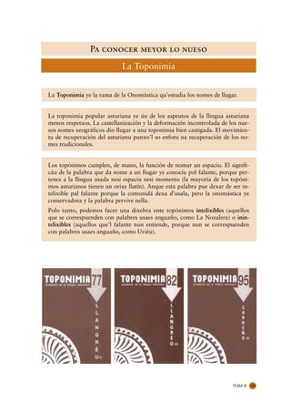 Pa conocer meyor lo nueso
                             La Toponimia


La Toponimia ye la rama de la Onomástica qu’estudia los nomes de llugar.


La toponimia popular asturiana ye ún de los aspeutos de la llingua asturiana
menos respetaos. La castellanización y la deformación incontrolada de los nue-
sos nomes xeográficos dio llugar a una toponimia bien castigada. El movimien-
tu de recuperación del asturianu punxo’l so enfotu na recuperación de los no-
mes tradicionales.


Los topónimos cumplen, de mano, la función de nomar un espaciu. El signifi-
cáu de la palabra que da nome a un llugar ye conocíu pol falante, porque per-
tenez a la llingua usada nesi espaciu nesi momentu (la mayoría de los topóni-
mos asturianos tienen un orixe llatín). Anque esta palabra pue dexar de ser in-
telixible pal falante porque la comunidá dexa d’usala, pero la onomástica ye
conservadora y la palabra pervive nella.
Polo tanto, podemos facer una dixebra ente topónimos intelixibles (aquellos
que se correspuenden con palabres usaes anguaño, como La Nozalera) o inin-
telixibles (aquellos que’l falante nun entiende, porque nun se correspuenden
con palabres usaes anguaño, como Uviéu).




                                                                        TEMA 8    133
 