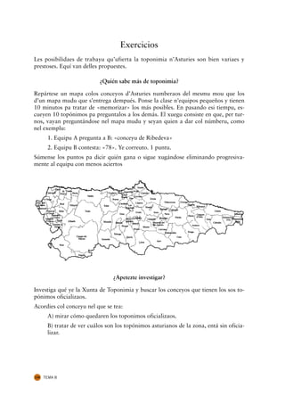 Exercicios
Les posibilidaes de trabayu qu’ufierta la toponimia n’Asturies son bien variaes y
prestoses. Equí van delles propuestes.

                            ¿Quién sabe más de toponimia?

Repártese un mapa colos conceyos d’Asturies numberaos del mesmu mou que los
d’un mapa mudu que s’entrega dempués. Ponse la clase n’equipos pequeños y tienen
10 minutos pa tratar de «memorizar» los más posibles. En pasando esi tiempu, es-
cueyen 10 topónimos pa preguntalos a los demás. El xuegu consiste en que, per tur-
nos, vayan preguntándose nel mapa mudu y seyan quien a dar col númberu, como
nel exemplu:
       1. Equipu A pregunta a B: «conceyu de Ribedeva»
       2. Equipu B contesta: «78». Ye correuto. 1 puntu.
Súmense los puntos pa dicir quién gana o sigue xugándose eliminando progresiva-
mente al equipu con menos aciertos




                                  ¿Apetezte investigar?

Investiga qué ye la Xunta de Toponimia y buscar los conceyos que tienen los sos to-
pónimos oficializaos.
Acordies col conceyu nel que se tea:
       A) mirar cómo quedaren los toponimos oficializaos.
       B) tratar de ver cuálos son los topónimos asturianos de la zona, entá sin oficia-
       lizar.




134   TEMA 8
 