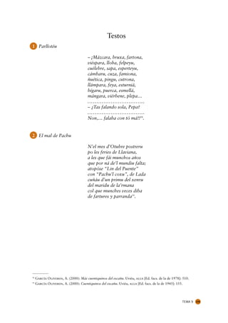 Testos
1 Parllotéu

                                       – ¡Mázcara, bruxa, fartona,
                                       viéspara, lloba, felpeyu,
                                       cuélebre, sapa, esperteyu,
                                       cámbaru, cuza, famiona,
                                       ñuética, pingu, cutrona,
                                       llámpara, feya, esturniá,
                                       bígaru, puerca, esmellá,
                                       mángara, viérbene, plepa…
                                       ................................
                                       – ¿Tas falando sola, Pepa?
                                       ................................
                                       Non,… falaba con tó má!!58.


2 El mal de Pachu

                                       N’el mes d’Otubre postreru
                                       po les feries de Llaviana,
                                       a les que fái munchos años
                                       que por ná de’l mundiu falta;
                                       atopóse “Lin del Puente”
                                       con “Pachu’l coxu”, de Lada
                                       cuñáu d’un primu del xenru
                                       del maridu de la’rmana
                                       col que munches veces diba
                                       de fartures y parranda59.




58
     García Oliveros, A. (2000): Más cuentiquinos del escañu. Uviéu, alla [Ed. facs. de la de 1978]: 510.
59
     García Oliveros, A. (2000): Cuentiquinos del escañu. Uviéu, alla [Ed. facs. de la de 1945]: 155.




                                                                                                    TEMA 9   145
 