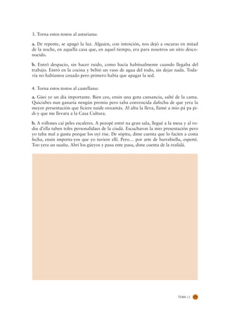 3. Torna estos testos al asturianu:

a. De repente, se apagó la luz. Alguien, con intención, nos dejó a oscuras en mitad
de la noche, en aquella casa que, en aquel tiempo, era para nosotros un sitio desco-
nocido.

b. Entró despacio, sin hacer ruido, como hacía habitualmente cuando llegaba del
trabajo. Entró en la cocina y bebió un vaso de agua del todo, sin dejar nada. Toda-
vía no habíamos cenado pero primero había que apagar la sed.

4. Torna estos testos al castellanu:
a. Güei ye un día importante. Bien ceo, ensin una gota cansanciu, salté de la cama.
Quiciabes nun ganaría nengún premiu pero taba convencida dafechu de que yera la
meyor presentación que ficiere naide enxamás. Al altu la lleva, llamé a mio pá pa pi-
di-y que me llevara a la Casa Cultura.

b. A rollones caí peles escaleres. A pezopé entré na gran sala, llegué a la mesa y al ro-
diu d’ella taben toles personalidaes de la ciudá. Escucharon la mio presentación pero
yo taba mal a gustu porque los oyí rise. De sópitu, dime cuenta que lo facíen a costa
fecha, ensin importa-yos que yo tuviere ellí. Pero… por arte de barrabiellu, esperté.
Too yera un suañu. Abrí los güeyos y pasu ente pasu, dime cuenta de la realidá.




                                                                              TEMA 11   171
 