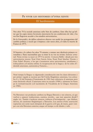 Pa vivir les histories d’otra xente
                                   El Surdimientu


      Nos años 70 la sociedá asturiana sufre bien de cambeos. Ente ellos hai qu’afi-
      tar que les capes menos favorecíes meyoraron les sos condiciones de vida y los
      sos fíos llograron acceder a los estudios universitarios.
      De la Universidá y de dellos coleutivos obreros van surdir los protagonistes del
      cambéu políticu y social que s’empieza a dar nesos años, al rodiu la muerte de
      Franco en 1975.



      N’Asturies a lo cabero los años 70 entama a xestase una ideoloxía primero re-
      xonalista y llueu nacionalista que va tener la so voz na revista Asturias sema-
      nal. Nesta revista va nacer en 1975 la seición «Conceyu Bable» ideada por tres
      universitarios mozos: Xosé Lluis García Arias, Xuan Xosé Sánchez Vicente y
      Lluis Xabel Álvarez, a los que s’axuntaron otros universitarios, estudiantes y
      trabayadores col mesmu enfotu: la recuperación de la lingua y de les señes d’i-
      dentidá asturianes, autonomía p’Asturies…



      Nesti tiempu la llingua va algamando consideración ente les clases dirixentes y
      per primer vegada se reconoz por llei’l fechu llingüísticu asturianu. Los artícu-
      los 4 y 10 del Estatutu d’Autonomía de 1981 faen referencia al asturianu pero
      ensin declaralu oficial. L’asturianu entra na escuela (1984) y siéntense les bases
      pa la normativización (col nacimientu de l’Academia de la Llingua Asturiana
      en 1980).



      Na lliteratura van producise cambeos na llingua lliteraria y nos xéneros, yá que
      vuelven a apaecer traducciones, cuentos, noveles... que nun apaecíen dende’l
      sieglu XIX. Tamién s’asoleyen ensayos, trabayos d’investigación... que falaben,
      davezu, de cuestiones llingüístiques y lliteraries. Los autores d’esta xeneración
      rupturista son xente nacío dempués de la guerra civil que, de mano, quier rom-
      per con tola lliteratura anterior, anque col tiempu va dir dándo-y valir.




174    TEMA 11
 