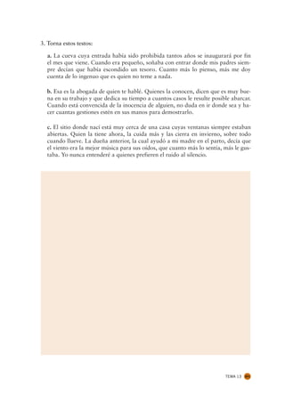 3. Torna estos testos:

  a. La cueva cuya entrada había sido prohibida tantos años se inaugurará por fin
  el mes que viene. Cuando era pequeño, soñaba con entrar donde mis padres siem-
  pre decían que había escondido un tesoro. Cuanto más lo pienso, más me doy
  cuenta de lo ingenuo que es quien no teme a nada.

  b. Esa es la abogada de quien te hablé. Quienes la conocen, dicen que es muy bue-
  na en su trabajo y que dedica su tiempo a cuantos casos le resulte posible abarcar.
  Cuando está convencida de la inocencia de alguien, no duda en ir donde sea y ha-
  cer cuantas gestiones estén en sus manos para demostrarlo.

  c. El sitio donde nací está muy cerca de una casa cuyas ventanas siempre estaban
  abiertas. Quien la tiene ahora, la cuida más y las cierra en invierno, sobre todo
  cuando llueve. La dueña anterior, la cual ayudó a mi madre en el parto, decía que
  el viento era la mejor música para sus oídos, que cuanto más lo sentía, más le gus-
  taba. Yo nunca entenderé a quienes prefieren el ruido al silencio.




                                                                          TEMA 13   201
 