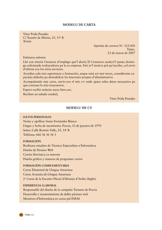 MODELU DE CARTA

      Vitor Prida Prendes
      C/ Xuanín de Mieres, 25, 15u B
      Xixón
                                                              Apartáu de correos N.u 123.456
                                                                                       Tinéu.
                                                                        23 de marzu de 2007
      Estimaos señores:
      Lleí con interés l’anunciu d’emplegu que’l diariu El Comercio asoleyó’l pasáu domin-
      gu solicitando trabayadores pa la so empresa. Esti ye’l motivu pol qu’escribo, col envís
      d’ufierta-yos los mios servicios.
      Acordies cola mio esperiencia y formación, anque entá soi mui mozu, considérome ca-
      pacitáu dafechu pa desendolcar les funciones propies d’alministrativu.
      Acompañando esta carta, unvío-yos el mio cv onde apaez tolos datos necesarios pa
      que conozan la mio trayeutoria.
      Espero recibir noticies suyes bien ceo.
      Reciban un saludu candial,
                                                                         Vítor Prida Prendes


                                        MODELU DE CV

      DATOS PERSONALES
      Nome y apellíos: Sonia Fernández Blanco
      Llugar y fecha de nacimientu: Pravia, 12 de payares de 1970
      Señes: Calle Ramón Valle, 25, 14u B
      Teléfonu: 666 36 36 36 3

      FORMACIÓN
      Realizaos estudios de Téunicu Especialista n’Informática
      Diseñu de Páxines Web
      Corréu lletrónicu ya internet
      Diseñu gráficu y manexu de programes varios

      FORMACIÓN COMPLEMENTARIA
      Cursu Elemental de Llingua Asturiana
      Cursu Avanzáu de Llingua Asturiana
      2u Cursu de la Escuela Oficial d’Idiomes d’Avilés (Inglés)

      ESPERIENCIA LLABORAL
      Responsable del diseñu de la campaña Turismu de Pravia
      Desarrollu y mantenimientu de delles páxines web
      Monitora d’Informática en cursu pal INEM




204    TEMA 13
 