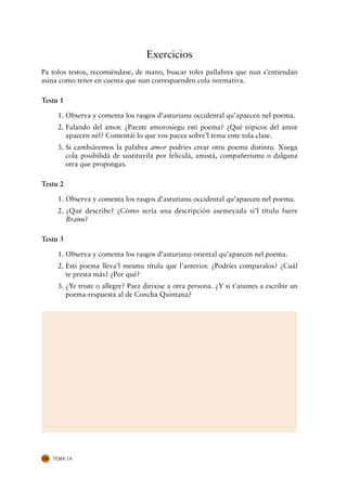 Exercicios
Pa tolos testos, recomiéndase, de mano, buscar toles pallabres que nun s’entiendan
asina como tener en cuenta que nun correspuenden cola normativa.

Testu 1

       1. Observa y comenta los rasgos d’asturianu occidental qu’apaecen nel poema.
       2. Falando del amor. ¿Paezte amorosiegu esti poema? ¿Qué tópicos del amor
          apaecen nél? Comentái lo que vos paeza sobre’l tema ente tola clase.
       3. Si cambiáremos la palabra amor podríes crear otru poema distintu. Xuega
          cola posibilidá de sustituyila por felicidá, amistá, compañerismu o dalguna
          otra que propongas.

Testu 2

       1. Observa y comenta los rasgos d’asturianu occidental qu’apaecen nel poema.
       2. ¿Qué describe? ¿Cómo sería una descripción asemeyada si’l títulu fuere
          Branu?

Testu 3

       1. Observa y comenta los rasgos d’asturianu oriental qu’apaecen nel poema.
       2. Esti poema lleva’l mesmu títulu que l’anterior. ¿Podríes comparalos? ¿Cuál
          te presta más? ¿Por qué?
       3. ¿Ye triste o allegre? Paez dirixise a otra persona. ¿Y si t’animes a escribir un
          poema-respuesta al de Concha Quintana?




224   TEMA 14
 