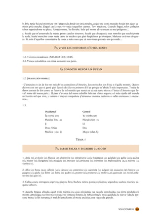 b. Pela tarde fui pal monte pa ver l’atapecida dende un sitiu peraltu, anque me costó muncho baxar per aquel ca-
minín pela nueche. Llegué casi a nun ver nada naquelles cuestes. Tuvi medrana. Cuando llegué, tolos collacios
taben esperándome na plaza. Abrazáronme. Yo lloraba. Salir pal monte al escurecer ye mui peligroso…
c. Suañé que m’arrastraba la marea pente canales sinuosos. Suañé que desapaecía nun remolín que surdió pente
la nada. Suañé munches coses nesta cama de madera que güei despidimos pa siempres. Mañana tará nun desgua-
ce. Sí, nún d’aquellos cementerios de coses y más coses que yá nun sirven pa nada nin pa naide…


                                  Pa vivir les histories d’otra xente

1.3. Tercetos encadenaos (ABA BCB CDC DED).
3.3. Versos octosílabos con rima asonante nos pares.


                                        Pa conocer meyor lo nueso

1.2. [TRADUCCIÓN POSIBLE]

«L’asturcón ye ún de los tres reis de los animalinos d’Asturies. Los otros dos son l’osu y el gallu montés. Quiero
dicivos con eso que si garré güei l’envís de falavos primero d’él ye porque m’abulta’l más importante. Tenéis de
davos cuenta de dos coses: ye l’únicu de tol mundu que namás se da na nuesa tierra y l’únicu d’Asturies que lle-
va’l nome del nuesu país… El pasu d’avance del nuesu caballín failu ser el más seguru y el más rápidu del mundu
nel tarrén nel que vive, y tamién el meyor compañeru p’atravesar montes pedreros o valles enriscaos y empru-
nos».

1.3.

                       Occidental                              Central
                       Ía (verbu ser)                          Ye (verbu ser)
                       Plurales fem. -as                       Plurales fem -es
                       l.
                       .l                                      Ll
                       Dous /Dúas                              Dos
                       Mechor (<lat. lj)                       Meyor (<lat. lj)


                                                        Tema 5

                                   Pa saber falar y escribir curioso

1. Ama (s); avilesín (a); blanca (a); direutora (s); estranxera (a,s); folgazana (a); galdida (a); galla (a,s); guaha
                                                                                                                   .
(s); muyer (s); llargatesa (s); miaguíu (s); moyaes (a); princesa (s); sobrines (s); trabayadora (a,s); nueres (s);
xurista (s).

2. Altu (a); bonu (a,s); cabrón (s,a); cansáu (a); contentos (a); cuentista (s); dalgún (a); escaecíos (a); futura (a);
guapos (a); güelu (s); llibre (a); llobu (s); padre (s); postrer (a); primeru (a); probe (a,s); quirosán (a); rei (s); ribe-
seyanu (a); güe (s).

3. Cafés; cases; entrugues; espeyos; güeyos; lleis; lluches; neñes; panes; rapacinos; segundos; suaños; tisories; va-
ques; xabaces.

4. Aquella llingua afilada; aquel triste martes; esa casa afayadiza; esa escuela esmolecida; esa perra perdida; esi
monte cabraliegu; esa foto maraviosa; esti ventanu llimpiu; la bebida fría; la moza galdida; la nueva vida; la per-
sona bruta; la llei europea; el mal del estudiante; el mozu andaluz; una cuyarada grande.



                                                                                                      SOLUCIONARIU      263
 