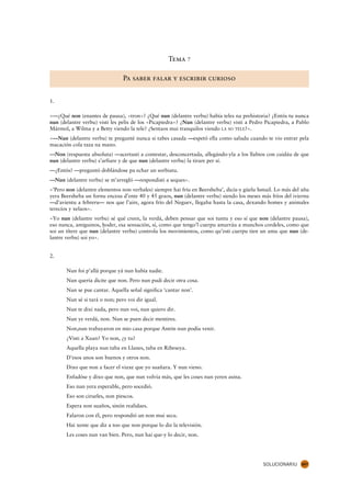 Tema 7

                                Pa saber falar y escribir curioso


1.

«—¿Qué non (enantes de pausa), «tron»? ¿Qué nun (delantre verbu) había teles na prehistoria? ¿Entós tu nunca
nun (delantre verbu) visti les pelis de los «Picapiedra»? ¿Nun (delantre verbu) visti a Pedro Picapiedra, a Pablo
Mármol, a Wilma y a Betty viendo la tele? ¿Sentaos mui tranquilos viendo LA SO TELE?».
«—Nun (delantre verbu) te pregunté nunca si tabes casada —espetó ella como saludu cuando te vio entrar pela
macación cola taza na mano.
—Non (respuesta absoluta) —acertasti a contestar, desconcertada, allegándo-yla a los llabios con cuidáu de que
nun (delantre verbu) s’arfiare y de que nun (delantre verbu) la tirare per sí.
—¿Entós? —preguntó doblándose pa echar un sorbiatu.
—Nun (delantre verbu) se m’arregló —respondisti a seques».
«’Pero non (delantre elementos non verbales) siempre hai fríu en Beersheba’, dicía-y güelu Ismail. Lo más del añu
yera Beersheba un fornu encesu d’ente 40 y 45 graos, nun (delantre verbu) siendo los meses más fríos del iviernu
—d’avientu a febreru— nos que l’aire, agora frío del Neguev, llegaba hasta la casa, dexando homes y animales
terecíos y xelaos».
«Yo nun (delantre verbu) sé qué creen, la verdá, deben pensar que soi tuntu y eso sí que non (delantre pausa),
eso nunca, amiguinos, hoder, esa sensación, sí, como que tengo’l cuerpu amarráu a munchos cordeles, como que
                       .
soi un títere que nun (delantre verbu) controla los movimientos, como qu’esti cuerpu tien un amu que nun (de-
lantre verbu) soi yo».


2.

       Nun foi p’allá porque yá nun había nadie.
       Nun quería dicite que non. Pero nun pudi decir otra cosa.
       Nun se pue cantar. Aquella señal significa ‘cantar non’.
       Nun sé si tará o non; pero voi dir igual.
       Nun te dixi nada, pero nun voi, nun quiero dir.
       Nun ye verdá, non. Nun se puen decir mentires.
       Non,nun trabayaron en mio casa porque Antón nun podía venir.
       ¿Visti a Xuan? Yo non, ¿y tu?
       Aquella playa nun taba en Llanes, taba en Ribeseya.
       D’esos unos son buenos y otros non.
       Dixo que non a facer el viaxe que yo suañara. Y nun vieno.
       Enfadóse y dixo que non, que nun volvía más, que les coses nun yeren asina.
       Eso nun yera esperable, pero socedió.
       Eso son cirueles, non piescos.
       Espera non suaños, sinón realidaes.
       Falaron con él, pero respondió un non mui secu.
       Hai xente que diz a too que non porque lo diz la televisión.
       Les coses nun van bien. Pero, nun hai que-y lo decir, non.




                                                                                             SOLUCIONARIU    267
 