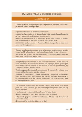 Pa saber falar y escribir curioso
                            L’acentuación

L’acentu gráficu o tilde ye’l signu que val pa indicar, en dellos casos, cuála
ye la sílaba tónica d’una palabra.


Según l’acentuación, les palabres divídense en:
AGUDES: la sílaba tónica ye la última. Ponse tilde cuando la palabra acaba
en -N, -S o en vocal: atrás, cantar, caxón, virtú…
LLANES: la sílaba tónica ye la penúltima. Ponse tilde cuando la palabra
nun acaba nin en -N, nin -S nin en vocal: árbol, llápiz, uva…
ESDRÚXULES: la sílaba tónica ye l’antepenúltima. Siempre lleven tilde: cám-
baru, marítimu, páxaru…


Cuando acordies coles normes, haya qu’acentuar un diptongu o un trip-
tongu, la tilde allugaráse na vocal más abierta: faláu, Uviéu, viérbene…
Nos hiatos nos qu’haya una vocal zarrada (I, U), l’acentu gráficu allugará-
se na vocal zarrada: día, maíz, Raúl…


Un diptongu ye un conxuntu de dos vocales nuna mesma sílaba. Pero non
tolos conxuntos de dos vocales formen un diptongu, sinón qu’esti pro-
duzse namái cuando una de les dos vocales (o les dos) ye zarrada (I, U).
Exemplos: culiebra, nueche, xuiciu…
Un triptongu produzse cuando un conxuntu de tres vocales atópase nuna
mesma sílaba. Exemplos: ariciáu, mieu…
Un hiatu ye un conxuntu de dos vocales que s’atopen en sílabes estre-
maes. Produzse nuna secuencia de dos vocales medies o abiertes (A, E,
O) o nuna secuencia de dos vocales, una abierta y la otra zarrada y tóni-
ca. Exemplos: maíz, paez…


Les palabres monosílabes, por norma xeneral, nun lleven tilde: mieu,
prau, soi… Pero hai delles que sí s’acentúen pa distinguise d’otres con sig-
nificáu distintu:
á (esclamativu) / a (preposición). ¡Á nenu! ¿Visti a Xuan?
ál (‘otra cosa’) / al (a + el). Mira ver si nos traes ál al salón.
dél (‘cantidá pequeña y indeterminada de’) / del (de + el). Traxeron dél
carbón del monte.
él (pronome) / el (artículu). El coche ye d’él.



                                                                         TEMA 2   33
 