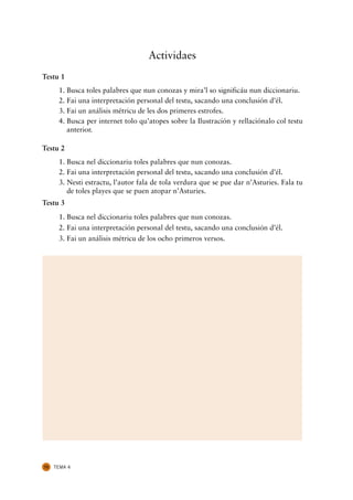 Actividaes
Testu 1
      1. Busca toles palabres que nun conozas y mira’l so significáu nun diccionariu.
      2. Fai una interpretación personal del testu, sacando una conclusión d’él.
      3. Fai un análisis métricu de les dos primeres estrofes.
      4. Busca per internet tolo qu’atopes sobre la Ilustración y rellaciónalo col testu
         anterior.

Testu 2
      1. Busca nel diccionariu toles palabres que nun conozas.
      2. Fai una interpretación personal del testu, sacando una conclusión d’él.
      3. Nesti estractu, l’autor fala de tola verdura que se pue dar n’Asturies. Fala tu
         de toles playes que se puen atopar n’Asturies.
Testu 3
      1. Busca nel diccionariu toles palabres que nun conozas.
      2. Fai una interpretación personal del testu, sacando una conclusión d’él.
      3. Fai un análisis métricu de los ocho primeros versos.




72   TEMA 4
 