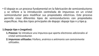 • El dopaje es un proceso fundamental en la fabricación de semiconductores
y se refiere a la introducción controlada de impurezas en un cristal
semiconductor para modificar sus propiedades eléctricas. Este proceso
permite crear diferentes tipos de semiconductores con propiedades
específicas. Hay dos tipos principales de dopaje: dopaje tipo n y tipo p.
1.Dopaje tipo n (negativo):
1.Proceso: Se introduce una impureza que aporta electrones adicionales al
cristal semiconductor.
2.Impurezas utilizadas: Fósforo, arsénico o antimonio son comúnmente
utilizados.
 