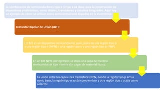 La combinación de semiconductores tipo n y tipo p es clave para la construcción de
dispositivos electrónicos, como diodos, transistores y circuitos integrados. Aquí hay
un ejemplo de cómo se utilizan estos semiconductores dopados en la electrónica:
Transistor Bipolar de Unión (BJT):
Un BJT es un dispositivo semiconductor que consta de una región tipo p
y una región tipo n (NPN) o una región tipo n y una región tipo p (PNP).
En un BJT NPN, por ejemplo, se dopa una capa de material
semiconductor tipo n entre dos capas de material tipo p.
La unión entre las capas crea transistores NPN, donde la región tipo p actúa
como base, la región tipo n actúa como emisor y otra región tipo p actúa como
colector.
 