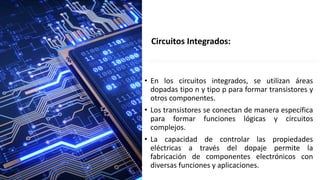 • En los circuitos integrados, se utilizan áreas
dopadas tipo n y tipo p para formar transistores y
otros componentes.
• Los transistores se conectan de manera específica
para formar funciones lógicas y circuitos
complejos.
• La capacidad de controlar las propiedades
eléctricas a través del dopaje permite la
fabricación de componentes electrónicos con
diversas funciones y aplicaciones.
Circuitos Integrados:
 