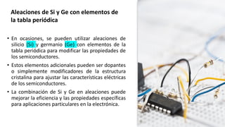 • En ocasiones, se pueden utilizar aleaciones de
silicio (Si) y germanio (Ge) con elementos de la
tabla periódica para modificar las propiedades de
los semiconductores.
• Estos elementos adicionales pueden ser dopantes
o simplemente modificadores de la estructura
cristalina para ajustar las características eléctricas
de los semiconductores.
• La combinación de Si y Ge en aleaciones puede
mejorar la eficiencia y las propiedades específicas
para aplicaciones particulares en la electrónica.
Aleaciones de Si y Ge con elementos de
la tabla periódica
 