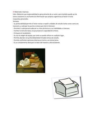 4) Materiales impresos
Libro. Material cuya responsabilidad es generalmente de un autor, pero también puede ser de
varios coautores es una fuente de información que propicia sugerencias al lector e incita
respuestas personales.
Ventajas
- Su perdurabilidad permite al lector revisar o repetir unidades de estudio tantas veces como sea
necesario, y subrayar los puntos o áreas que más le interesen.
- Permiten a cada persona adecuar su ritmo de lectura a sus habilidades e intereses.
- Facilitar la toma de notas, lo que propicia la capacidad de síntesis.
- Enriquece el vocabulario.
- Su uso no exigen de equipo, por tanto se puede utilizar en cualquier lugar.
- Permite abordar con profundidad determinados temas de estudio.
- Permite confrontar opiniones diversas en torno a un mismo tema.
- Es un complemento ideal para la labor del maestro y del estudiante.
 