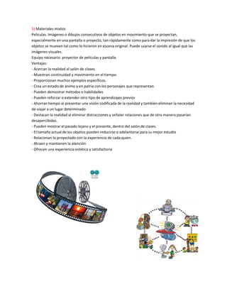 5) Materiales mixtos
Películas. Imágenes o dibujos consecutivos de objetos en movimiento que se proyectan,
especialmente en una pantalla o proyecto, tan rápidamente como para dar la impresión de que los
objetos se mueven tal como lo hicieron en escena original. Puede usarse el sonido al igual que las
imágenes visuales.
Equipo necesario: proyector de películas y pantalla.
Ventajas:
- Acercan la realidad al salón de clases.
- Muestran continuidad y movimiento en el tiempo.
- Proporcionan muchos ejemplos específicos.
- Crea un estado de ánimo y en patria con los personajes que representan.
- Pueden demostrar métodos o habilidades
- Pueden reforzar o extender otro tipo de aprendizajes previos
- Ahorran tiempo al presentar una visión codificada de la realidad y también eliminan la necesidad
de viajar a un lugar determinado
- Destacan la realidad al eliminar distracciones y señalar relaciones que de otra manera pasarían
desapercibidas.
- Pueden mostrar el pasado lejano y el presente, dentro del salón de clases.
- El tamaño actual de los objetos pueden reducirse o adelantarse para su mejor estudio
- Relacionan lo proyectado con la experiencia de cada quien.
- Atraen y mantienen la atención
- Ofrecen una experiencia estética y satisfactoria
 