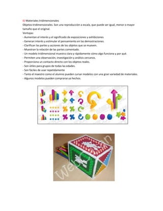6) Materiales tridimensionales
Objetos tridimensionales. Son una reproducción a escala, que puede ser igual, menor o mayor
tamaño que el original.
Ventajas:
- Aumentan el interés y el significado de exposiciones y exhibiciones
- Generan interés y estimular el pensamiento en las demostraciones.
- Clarifican las partes y acciones de los objetos que se mueven.
- Muestran la relación de las partes comentado.
- Un modelo tridimensional muestra clara y rápidamente cómo algo funciona y por qué.
- Permiten una observación, investigación y análisis cercanos.
- Proporciona un contacto directo con los objetos reales.
- Son útiles para grupos de todas las edades.
- Son fáciles de usar repetidamente
- Tanto el maestro como el alumno pueden cursar modelos con una gran variedad de materiales.
- Algunos modelos pueden comprarse ya hechos.
 