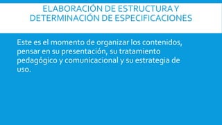 ELABORACIÓN DE ESTRUCTURAY
DETERMINACIÓN DE ESPECIFICACIONES
Este es el momento de organizar los contenidos,
pensar en su presentación, su tratamiento
pedagógico y comunicacional y su estrategia de
uso.
 