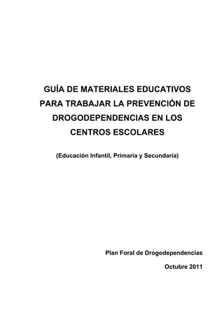 GUÍA DE MATERIALES EDUCATIVOS
PARA TRABAJAR LA PREVENCIÓN DE
DROGODEPENDENCIAS EN LOS
CENTROS ESCOLARES
(Educación Infantil, Primaria y Secundaria)
Plan Foral de Drogodependencias
Octubre 2011
 