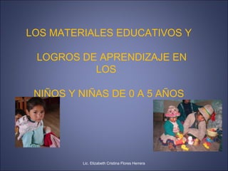 LOS MATERIALES EDUCATIVOS Y
LOGROS DE APRENDIZAJE EN
LOS
NIÑOS Y NIÑAS DE 0 A 5 AÑOS
Lic. Elizabeth Cristina Flores Herrera
 