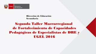 Dirección de Educación
Secundaria
Segundo Taller Macrorregional
de Fortalecimiento de Capacidades
Pedagógicas de Especialistas de DRE y
UGEL 2016
 