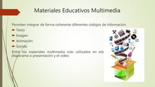 Materiales Educativos Multimedia
Permiten integrar de forma coherente diferentes códigos de información:
Texto
Imagen
Animación
Sonido
Entre los materiales multimedia más utilizados en educación se encuentra el
diaporama o presentación y el video.