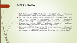 BIBLIOGRAFÍA
Belloch, Consuelo. (2014). “Materiales multimedia”. Entornos virtuales de
información. http://www.uv.es/bellochc/pedagogia/EVA6.wiki?2
De haro, Juan José. (2008). “Las redes sociales en educación”. EDUCATIVA:
blog sobre calidad e innovación en educación secundaria.
http://jjdeharo.blogspot.mx/2008/11/la-redes-sociales-en-educacin.html
Charcos C., Patricia. (2009). “Plataformas educativas”. Plataformas
educativas. http://plataformas-educativas.blogspot.mx/
Zaira, Marga. (2010). “Importancia del correo electrónico en educación”.
Nuevas Teknologías. http://marga-
zaira.blogspot.mx/2010/11/importancia-del-correo-electronico-en.html