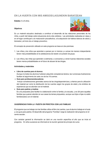 EN LA HUERTA CON MIS AMIGOS/LAGUNEKIN BARATZEAN
Edades: 5 a 9 años.
Objetivos
Es un material educativo destinado a contribuir al desarrollo de las relaciones personales de los
niños, a partir del trabajo sobre situaciones de la vida cotidiana. Las actividades realizadas en clase y
en el hogar contribuyen a la maduración psicoafectiva, a la adquisición de hábitos básicos de salud y
bienestar y al inicio de un trabajo preventivo.
El concepto de prevención utilizado en este programa se basa en dos premisas:
1. Las niñas y los niños que aprenden a pensar por sí mismos y a actuar de manera independiente
tienen más probabilidades en la adolescencia de resistir a la presión de grupo.
2. Los niños y las niñas que aprenden a estimarse, a conocerse y a tener buenas relaciones sociales
tienen menos probabilidades en el futuro de abusar de las drogas.
Actividades y materiales
 Libro de cuentos para el alumno
Aunque no todos los alumnos hubieran adquirido competencia lectora, las numerosas ilustraciones
facilitan el seguimiento de cada uno de los 18 cuentos.
 Guía para profesores/educadores
Incluye consideraciones generales acerca de las drogodependencias y criterios para la utilización
del material así como la distribución de los cuentos según los grupos de edad y los ámbitos de
experiencia que se abordan con el material.
 Guía para padres y madres
Es una propuesta para facilitar la colaboración entre la familia y la escuela, y es útil para aquellas
familias que quieran abordar en sus casas los temas propuestos, aunque sus hijos e hijas no estén
familiarizados con el material.
SUGERENCIAS PARA LA PUESTA EN PRÁCTICA CON LAS FAMILIAS
El programa que se trabaja con las familias utiliza el libro de cuentos, que el alumno trabaja en el aula
y una guía para padres. El desarrollo del programa “Familias” exige la realización del programa en el
centro escolar.
Con carácter general la información se dará en una reunión específica el año que se inicie el
programa. En años sucesivos se informará en la reunión general de principio de curso.
 