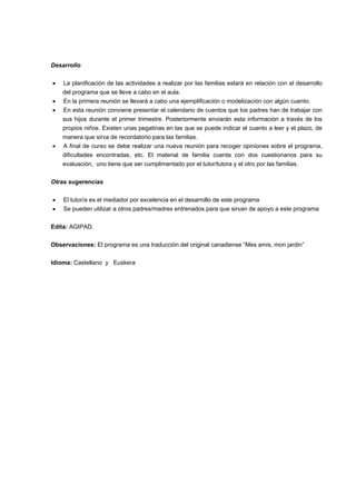 Desarrollo
 La planificación de las actividades a realizar por las familias estará en relación con el desarrollo
del programa que se lleve a cabo en el aula.
 En la primera reunión se llevará a cabo una ejemplificación o modelización con algún cuento.
 En esta reunión conviene presentar el calendario de cuentos que los padres han de trabajar con
sus hijos durante el primer trimestre. Posteriormente enviarán esta información a través de los
propios niños. Existen unas pegatinas en las que se puede indicar el cuento a leer y el plazo, de
manera que sirva de recordatorio para las familias.
 A final de curso se debe realizar una nueva reunión para recoger opiniones sobre el programa,
dificultades encontradas, etc. El material de familia cuenta con dos cuestionarios para su
evaluación, uno tiene que ser cumplimentado por el tutor/tutora y el otro por las familias.
Otras sugerencias
 El tutor/a es el mediador por excelencia en el desarrollo de este programa
 Se pueden utilizar a otros padres/madres entrenados para que sirvan de apoyo a este programa
Edita: AGIPAD.
Observaciones: El programa es una traducción del original canadiense “Mes amis, mon jardin”
Idioma: Castellano y Euskera
 