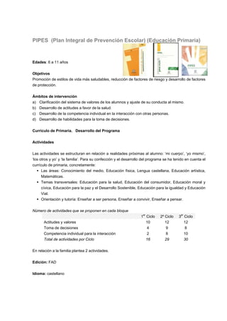 PIPES (Plan Integral de Prevención Escolar) (Educación Primaria)
Edades: 6 a 11 años
Objetivos
Promoción de estilos de vida más saludables, reducción de factores de riesgo y desarrollo de factores
de protección.
Ámbitos de intervención
a) Clarificación del sistema de valores de los alumnos y ajuste de su conducta al mismo.
b) Desarrollo de actitudes a favor de la salud.
c) Desarrollo de la competencia individual en la interacción con otras personas.
d) Desarrollo de habilidades para la toma de decisiones.
Currículo de Primaria. Desarrollo del Programa
Actividades
Las actividades se estructuran en relación a realidades próximas al alumno: ‘mi cuerpo’, ‘yo mismo’,
‘los otros y yo’ y ‘la familia’. Para su confección y el desarrollo del programa se ha tenido en cuenta el
currículo de primaria, concretamente:
 Las áreas: Conocimiento del medio, Educación física, Lengua castellana, Educación artística,
Matemáticas.
 Temas transversales: Educación para la salud, Educación del consumidor, Educación moral y
cívica, Educación para la paz y el Desarrollo Sostenible, Educación para la igualdad y Educación
Vial.
 Orientación y tutoría: Enseñar a ser persona, Enseñar a convivir, Enseñar a pensar.
Número de actividades que se proponen en cada bloque
1er
Ciclo 2º Ciclo 3er
Ciclo
Actitudes y valores 10 12 12
Toma de decisiones 4 9 8
Competencia individual para la interacción 2 8 10
Total de actividades por Ciclo 16 29 30
En relación a la familia plantea 2 actividades.
Edición: FAD
Idioma: castellano
 