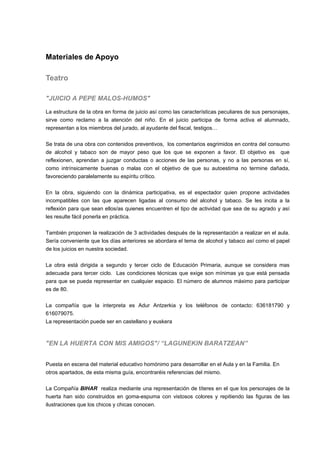 Materiales de Apoyo
Teatro
"JUICIO A PEPE MALOS-HUMOS"
La estructura de la obra en forma de juicio así como las características peculiares de sus personajes,
sirve como reclamo a la atención del niño. En el juicio participa de forma activa el alumnado,
representan a los miembros del jurado, al ayudante del fiscal, testigos…
Se trata de una obra con contenidos preventivos, los comentarios esgrimidos en contra del consumo
de alcohol y tabaco son de mayor peso que los que se exponen a favor. El objetivo es que
reflexionen, aprendan a juzgar conductas o acciones de las personas, y no a las personas en sí,
como intrínsicamente buenas o malas con el objetivo de que su autoestima no termine dañada,
favoreciendo paralelamente su espíritu crítico.
En la obra, siguiendo con la dinámica participativa, es el espectador quien propone actividades
incompatibles con las que aparecen ligadas al consumo del alcohol y tabaco. Se les incita a la
reflexión para que sean ellos/as quienes encuentren el tipo de actividad que sea de su agrado y así
les resulte fácil ponerla en práctica.
También proponen la realización de 3 actividades después de la representación a realizar en el aula.
Sería conveniente que los días anteriores se abordara el tema de alcohol y tabaco así como el papel
de los juicios en nuestra sociedad.
La obra está dirigida a segundo y tercer ciclo de Educación Primaria, aunque se considera mas
adecuada para tercer ciclo. Las condiciones técnicas que exige son mínimas ya que está pensada
para que se pueda representar en cualquier espacio. El número de alumnos máximo para participar
es de 80.
La compañía que la interpreta es Adur Antzerkia y los teléfonos de contacto: 636181790 y
616079075.
La representación puede ser en castellano y euskera
"EN LA HUERTA CON MIS AMIGOS"/ “LAGUNEKIN BARATZEAN”
Puesta en escena del material educativo homónimo para desarrollar en el Aula y en la Familia. En
otros apartados, de esta misma guía, encontraréis referencias del mismo.
La Compañía BIHAR realiza mediante una representación de títeres en el que los personajes de la
huerta han sido construidos en goma-espuma con vistosos colores y repitiendo las figuras de las
ilustraciones que los chicos y chicas conocen.
 