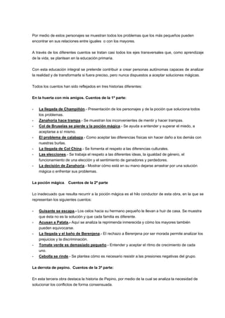 Por medio de estos personajes se muestran todos los problemas que los más pequeños pueden
encontrar en sus relaciones entre iguales o con los mayores.
A través de los diferentes cuentos se tratan casi todos los ejes transversales que, como aprendizaje
de la vida, se plantean en la educación primaria.
Con esta educación integral se pretende contribuir a crear personas autónomas capaces de analizar
la realidad y de transformarla si fuera preciso, pero nunca dispuestos a aceptar soluciones mágicas.
Todos los cuentos han sido reflejados en tres historias diferentes:
En la huerta con mis amigos. Cuentos de la 1ª parte:
- La llegada de Champiñón.- Presentación de los personajes y de la poción que soluciona todos
los problemas.
- Zanahoria hace trampa.- Se muestran los inconvenientes de mentir y hacer trampas.
- Col de Bruselas se pierde y la poción mágica.- Se ayuda a entender y superar el miedo, a
aceptarse a sí mismo.
- El problema de calabaza.- Como aceptar las diferencias físicas sin hacer daño a los demás con
nuestras burlas.
- La llegada de Col China.- Se fomenta el respeto a las diferencias culturales.
- Las elecciones.- Se trabaja el respeto a las diferentes ideas, la igualdad de género, el
funcionamiento de una elección y el sentimiento de ganadores y perdedores.
- La decisión de Zanahoria.- Mostrar cómo está en su mano dejarse arrastrar por una solución
mágica o enfrentar sus problemas.
La poción mágica. Cuentos de la 2ª parte
Lo inadecuado que resulta recurrir a la poción mágica es el hilo conductor de esta obra, en la que se
representan los siguientes cuentos:
- Guisante se escapa.- Los celos hacia su hermano pequeño le llevan a huir de casa. Se muestra
que ésta no es la solución y que cada familia es diferente.
- Acusan a Patata.- Aquí se analiza la reprimenda inmerecida y cómo los mayores también
pueden equivocarse.
- La llegada y el baño de Berenjena.- El rechazo a Berenjena por ser morada permite analizar los
prejuicios y la discriminación.
- Tomate verde es demasiado pequeño.- Entender y aceptar el ritmo de crecimiento de cada
uno.
- Cebolla se rinde.- Se plantea cómo es necesario resistir a las presiones negativas del grupo.
La derrota de pepino. Cuentos de la 3ª parte:
En esta tercera obra destaca la historia de Pepino, por medio de la cual se analiza la necesidad de
solucionar los conflictos de forma consensuada.
 