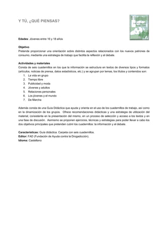 Y TÚ, ¿QUÉ PIENSAS?
Edades: Jóvenes entre 16 y 18 años
Objetivo
Pretende proporcionar una orientación sobre distintos aspectos relacionados con los nuevos patrones de
consumo, mediante una estrategia de trabajo que facilita la reflexión y el debate.
Actividades y materiales
Consta de seis cuadernillos en los que la información se estructura en textos de diversos tipos y formatos
(artículos, noticias de prensa, datos estadísticos, etc.) y se agrupan por temas, los títulos y contenidos son:
1. La vida en grupo
2. Tiempo libre
3. Publicidad y moda
4. Jóvenes y adultos
5. Relaciones personales
6. Los jóvenes y el mundo
7. De Marcha
Además consta de una Guía Didáctica que ayuda y orienta en el uso de los cuadernillos de trabajo, así como
en la dinamización de los grupos. Ofrece recomendaciones didácticas y una estrategia de utilización del
material, consistente en la presentación del mismo, en un proceso de selección y acceso a los textos y en
una fase de discusión. Asimismo se proponen ejercicios, técnicas y estrategias para poder llevar a cabo los
dos objetivos principales que pretenden cubrir los cuadernillos: la información y el debate.
Características: Guía didáctica. Carpeta con seis cuadernillos.
Editor: FAD (Fundación de Ayuda contra la Drogadicción).
Idioma: Castellano
 