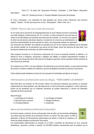 Pack nº1. “El patito feo” (Educación Primaria); “Cobardes” y “Half Nelson” (Educación
Secundaria”.
Pack nº2. “Gracias por fumar” y “Corazón Rebelde” (Educación Secundaria)
B. ‘Cine y Educación’. Los contenidos de este apartado son: Guías on-line (“Nocturna, Una aventura
mágica”, “Gisaku”, “El niño que quería ser un oso”, “DonkeyXote”, “Oliver Twist”, etc. )
CORTO: ‘Pasa la vida. Las 2 caras del consumo’
En el campo de la prevención de drogodependencias es poco habitual encontrar propuestas
que estén dirigidas a los/las jóvenes de 16 a 18 años. La razón principal de que esto sea así
radica en las dificultades que presenta esta edad para tal cometido. La cercanía a la mayoría
de edad, las situaciones educativas dispares, la presencia de consumos ya estabilizados y la
presunta impenetrabilidad de este intervalo de edad a las propuestas adultas son elementos
que favorecen esa dificultad. No obstante es probable que uno de los mayores problemas sea la dificultad
que entraña trabajar con la percepción que acerca de las drogas, tienen las personas de esta edad. Una
percepción sólidamente construida y de difícil transformación.
Este programa consiste en un documento audiovisual con el que se pretende fomentar la reflexión y el
debate en torno a imágenes, secuencias y diálogos que reflejan un aspecto especialmente complejo, la
percepción que los jóvenes tienen del consumo de drogas en general y de los supuestos efectos positivos de
ese consumo en particular.
Se compone de un DVD y una guía didáctica. El audiovisual es el punto de partida. La guía propone formas
de conducir y realizar el debate y la reflexión y el punto de llegada lo pondrán los jóvenes y las jóvenes.
Cada capítulo puede trabajarse a través de una propuesta de actividades que figuran en la guía.
DVD Interactivo de Información sobre las Drogas “TODO SOBRE LAS DROGAS”
Este DVD tiene una duración de 190 minutos, Ofrece una estructura interactiva que permite un visionado
independiente de cada apartado, para ello dispone de un menú principal de navegación y varios submenús.
Dentro de los apartados que no contienen submenús se pueden seleccionar y visionar los diferentes
capítulos de forma secuencial.
Menú Principal
1. Las Drogas en la Historia 2. Las Drogas en España
3. Razones de los consumo 4. Riesgos Genéricos
5. Conceptos Básicos 6. Sustancias
Banco de herramientas de Educación Secundaria
El enorme interés y atractivo de los audiovisuales hace de ellos una herramienta pedagógica
muy eficaz para los ámbitos de la educación formal y no formal. Por este motivo, la FAD ha
elaborado un Banco de Herramientas audiovisuales que ofrece un total de 91 soportes y 91
fichas de trabajo dirigidas a la Educación Secundaria.
Los audiovisuales seleccionados se recogen en el DVD y proceden de secuencias de cine, anuncios
publicitarios, canciones, cuentos y poesías. El CD-ROM contiene orientaciones para el profesor que le
 