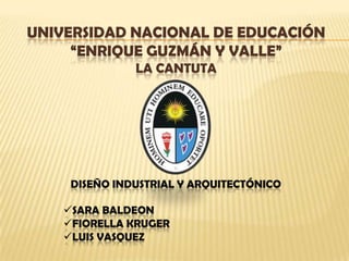 UNIVERSIDAD NACIONAL DE EDUCACIÓN
     “ENRIQUE GUZMÁN Y VALLE”
               LA CANTUTA




     DISEÑO INDUSTRIAL Y ARQUITECTÓNICO

    SARA BALDEON
    FIORELLA KRUGER
    LUIS VASQUEZ
 