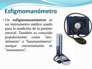 EsfigmomanómetroUn esfigmomanómetro es un instrumento médico usado para la medición de la presión arterial. También es conocido popularmente como "ten-siómetro" o "baumanómetro" aunque correctamente es "manometro".