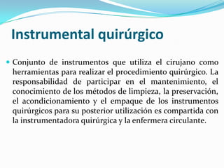 Instrumental quirúrgicoConjunto de instrumentos que utiliza el cirujano como herramientas para realizar el procedimiento quirúrgico. La responsabilidad de participar en el mantenimiento, el conocimiento de los métodos de limpieza, la preservación, el acondicionamiento y el empaque de los instrumentos quirúrgicos para su posterior utilización es compartida con la instrumentadora quirúrgica y la enfermera circulante. 