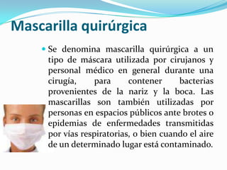 Mascarilla quirúrgicaSe denomina mascarilla quirúrgica a un tipo de máscara utilizada por cirujanos y personal médico en general durante una cirugía, para contener bacterias provenientes de la nariz y la boca. Las mascarillas son también utilizadas por personas en espacios públicos ante brotes o epidemias de enfermedades transmitidas por vías respiratorias, o bien cuando el aire de un determinado lugar está contaminado.