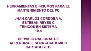 HERRAMIENTAS E INSUMOS PARA EL
MANTENIMIENTO DEL PC
JHAN CARLOS CORDOBA A.
ESTEBAN REYES C.
TENICOS EN SISTEMA
10-4
SERVICIO NACIONAL DE
APRENDIZAJE SENA -ACADEMICO
CARTAGO 2015
 