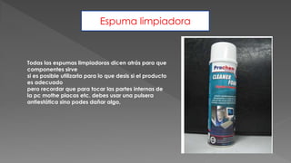 Espuma limpiadora
Todas las espumas limpiadoras dicen atrás para que
componentes sirve
si es posible utilizarla para lo que desis si el producto
es adecuado
pero recordar que para tocar las partes internas de
la pc mothe placas etc. debes usar una pulsera
antiestática sino podes dañar algo,
 