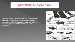Muy importante esta herramienta, te permite hacer
descarte de los puertos IDE/SATA de una tarjeta
madre o un cable defectuoso, realizar respaldos de
manera rápida y es bastante cómodo para
transportar
Convertidor IDE/SATA a USB
 