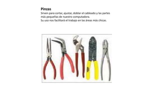 Pinzas
Sirven para cortar, ajustar, doblar el cableado y las partes
más pequeñas de nuestro computadora.
Su uso nos facilitará el trabajo en las áreas más chicas.
 