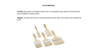 KIT DE BROCHAS
Función: Nos ayuda a la limpieza interna de un computador, para quitar el resto de polvo
que el soplador no pudo quitar.
Riesgos: El exceso de fuerza en la brocha podría causar daño a las partes mas sensibles de
la PC.
 