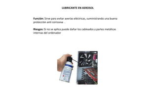LUBRICANTE EN AEROSOL
Función: Sirve para evitar averías eléctricas, suministrando una buena
protección anti corrosiva .
Riesgos: Si no se aplica puede dañar los cableados y partes metálicas
internas del ordenador
 