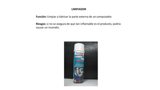 LIMPIADOR
Función: Limpiar y lubricar la parte externa de un computador.
Riesgos: si no se asegura de que tan inflamable es el producto, podría
causar un incendio.
 