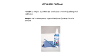 LIMPIADOR DE PANTALLAS
Función: Es limpiar la pantalla del ordenador, haciendo que tenga mas
visibilidad.
Riesgos: si el producto es de baja calidad (pirata) puede dañar la
pantalla.
 
