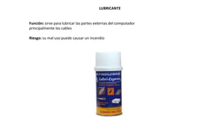 LUBRICANTE
Función: sirve para lubricar las partes externas del computador
principalmente los cables
Riesgo: su mal uso puede causar un incendio
 