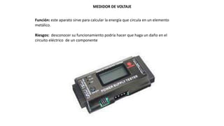 MEDIDOR DE VOLTAJE
Función: este aparato sirve para calcular la energía que circula en un elemento
metálico.
Riesgos: desconocer su funcionamiento podría hacer que haga un daño en el
circuito eléctrico de un componente
 