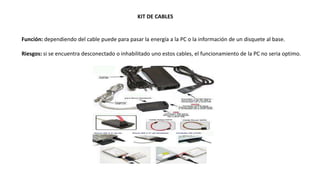 KIT DE CABLES
Función: dependiendo del cable puede para pasar la energía a la PC o la información de un disquete al base.
Riesgos: si se encuentra desconectado o inhabilitado uno estos cables, el funcionamiento de la PC no seria optimo.
 